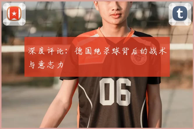 深度评论:德国绝杀球背后的战术与意志力