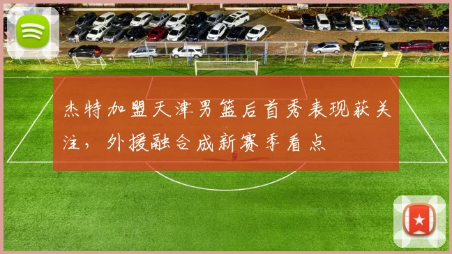 杰特加盟天津男篮后首秀表现获关注，外援融合成新赛季看点