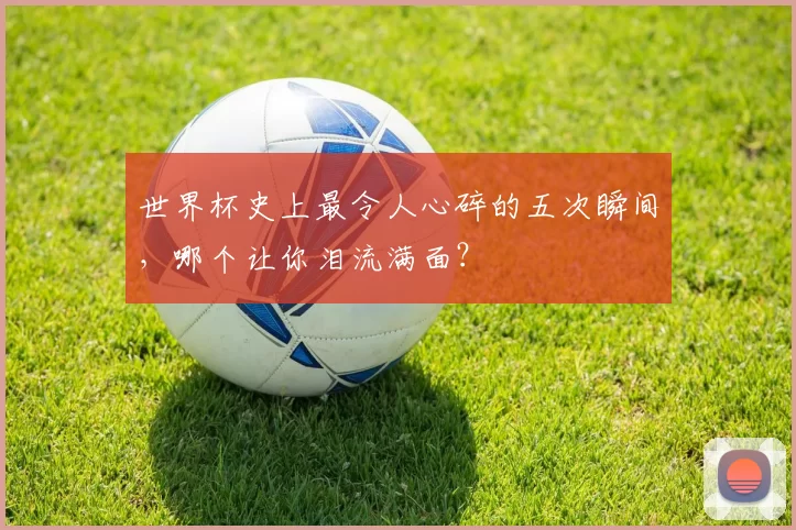 世界杯史上最令人心碎的五次瞬间，哪个让你泪流满面？