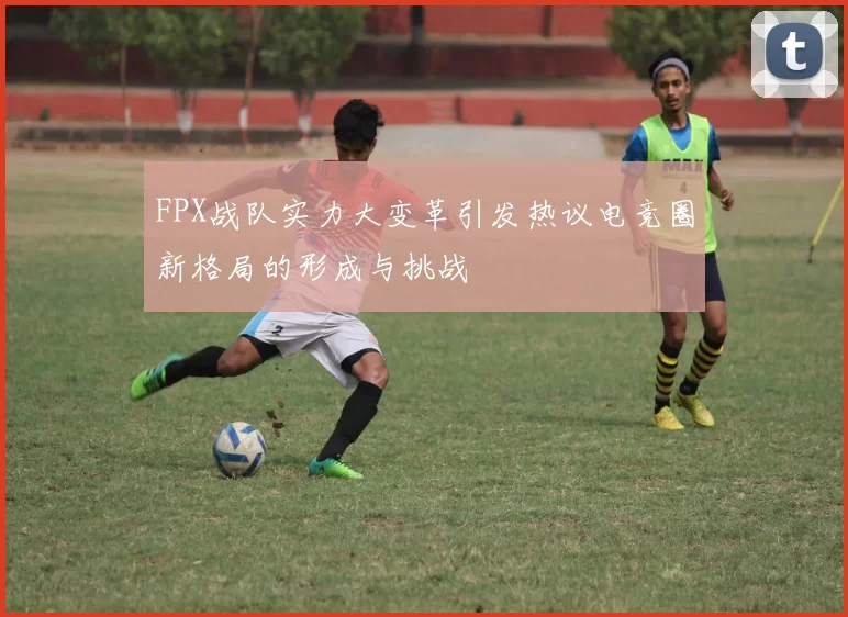 FPX战队实力大变革引发热议电竞圈新格局的形成与挑战