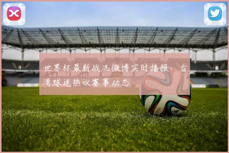 世界杯最新战况微博实时播报，台湾球迷热议赛事动态