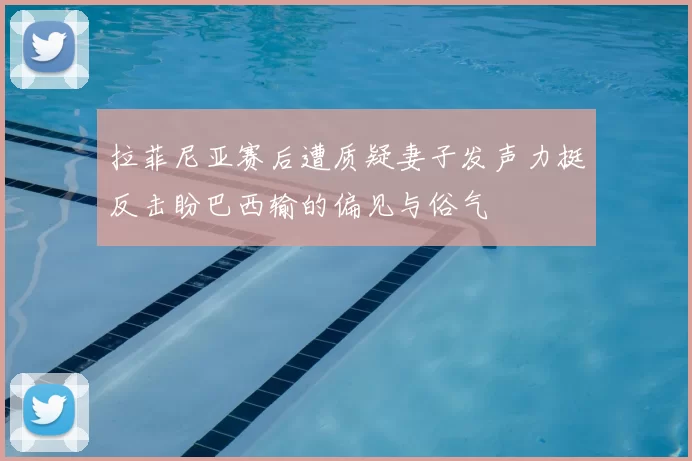 拉菲尼亚赛后遭质疑妻子发声力挺反击盼巴西输的偏见与俗气