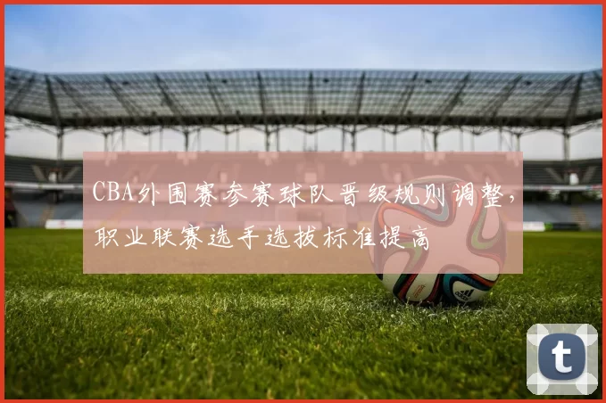 CBA外围赛参赛球队晋级规则调整，职业联赛选手选拔标准提高