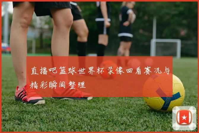 直播吧篮球世界杯录像回看赛况与精彩瞬间整理