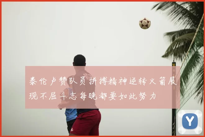 泰伦卢赞队员拼搏精神逆转火箭展现不屈斗志每晚都要如此努力