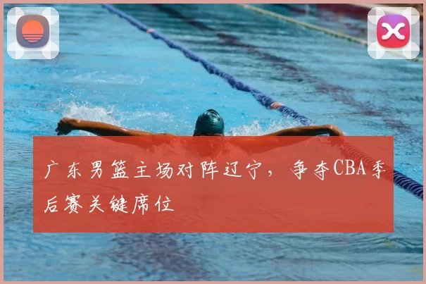 广东男篮主场对阵辽宁，争夺CBA季后赛关键席位