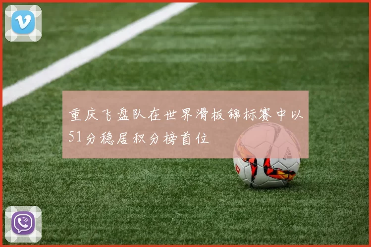 重庆飞盘队在世界滑板锦标赛中以51分稳居积分榜首位