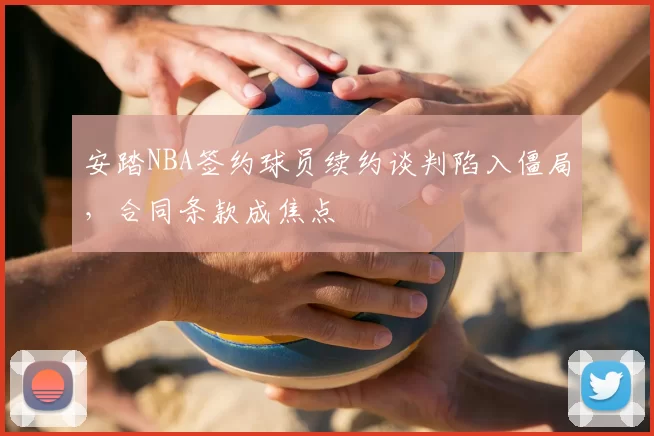 安踏NBA签约球员续约谈判陷入僵局，合同条款成焦点