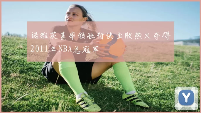 诺维茨基率领独行侠击败热火夺得2011年NBA总冠军
