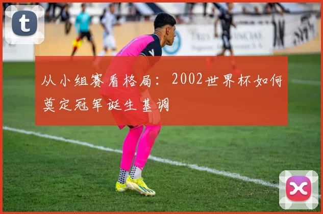 从小组赛看格局：2002世界杯如何奠定冠军诞生基调