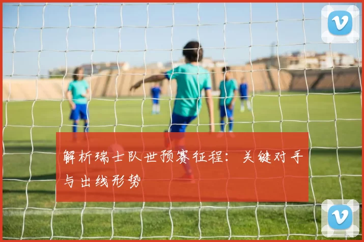 解析瑞士队世预赛征程:关键对手与出线形势