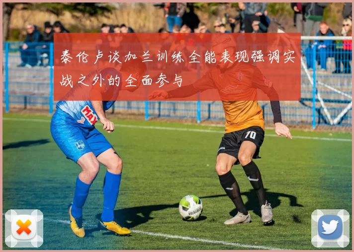 泰伦卢谈加兰训练全能表现强调实战之外的全面参与
