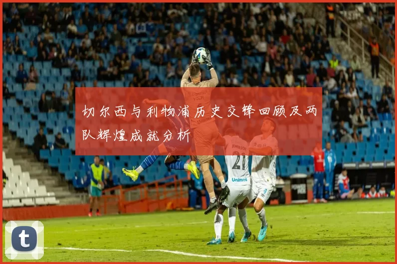 切尔西与利物浦历史交锋回顾及两队辉煌成就分析