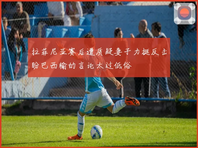 拉菲尼亚赛后遭质疑妻子力挺反击盼巴西输的言论太过低俗