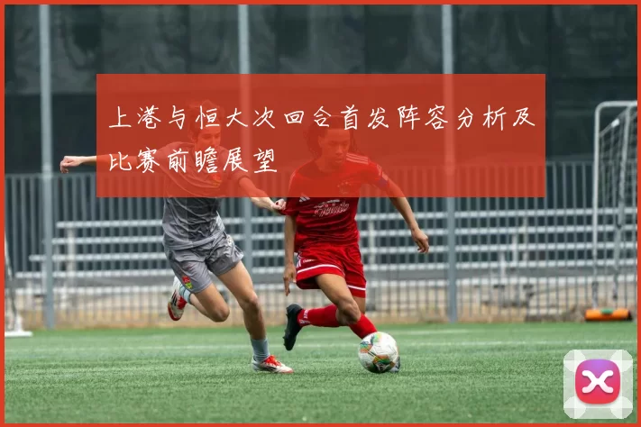 上港与恒大次回合首发阵容分析及比赛前瞻展望