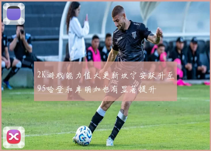 2K游戏能力值大更新坎宁安跃升至95哈登和库明加也有显著提升