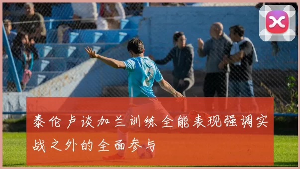 泰伦卢谈加兰训练全能表现强调实战之外的全面参与