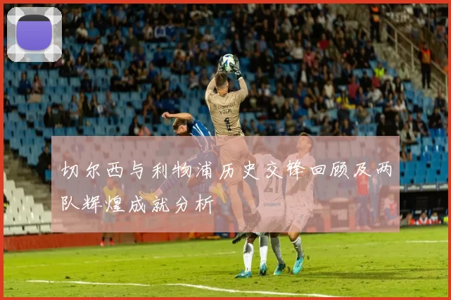 切尔西与利物浦历史交锋回顾及两队辉煌成就分析