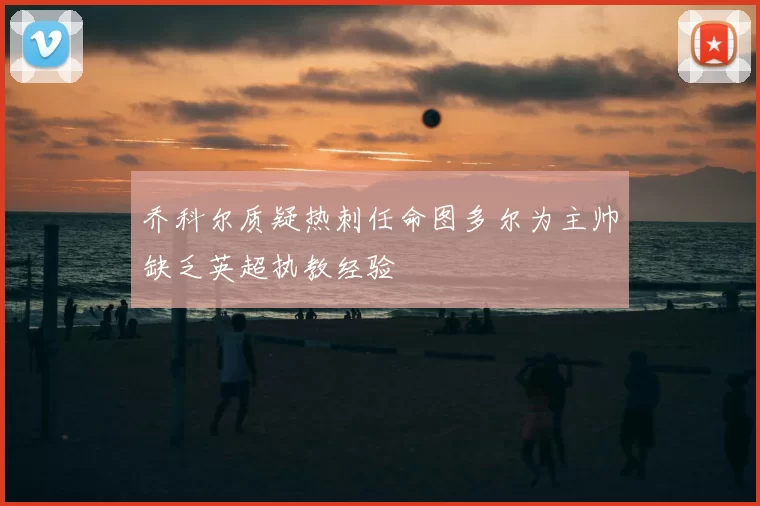 乔科尔质疑热刺任命图多尔为主帅缺乏英超执教经验