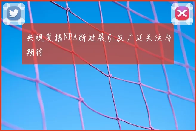 央视复播NBA新进展引发广泛关注与期待