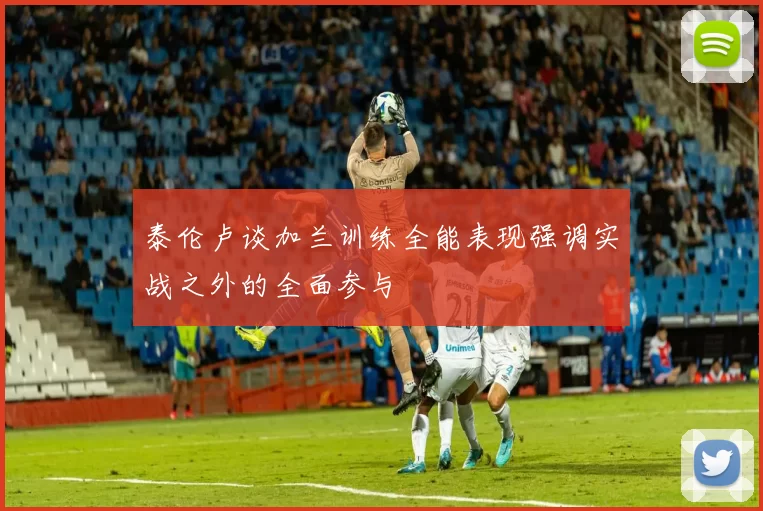 泰伦卢谈加兰训练全能表现强调实战之外的全面参与