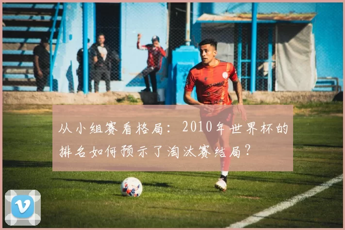 从小组赛看格局:2010年世界杯的排名如何预示了淘汰赛结局?