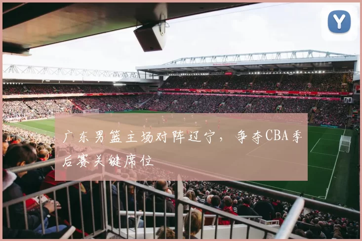 广东男篮主场对阵辽宁，争夺CBA季后赛关键席位