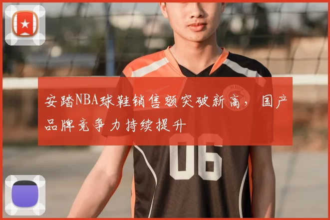 安踏NBA球鞋销售额突破新高,国产品牌竞争力持续提升
