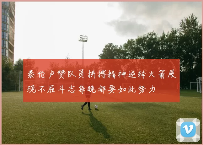 泰伦卢赞队员拼搏精神逆转火箭展现不屈斗志每晚都要如此努力