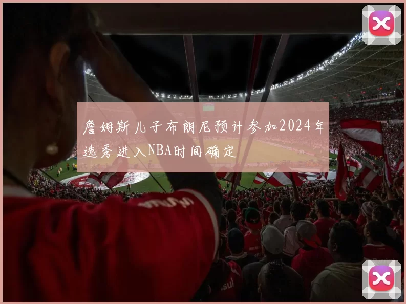 詹姆斯儿子布朗尼预计参加2024年选秀进入NBA时间确定