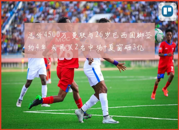总价4500万 曼联与26岁巴西国脚签约4年 或再买2名中场+夏窗砸3亿