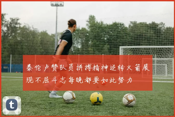 泰伦卢赞队员拼搏精神逆转火箭展现不屈斗志每晚都要如此努力