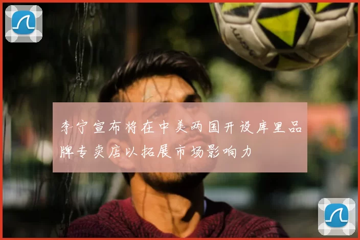 李宁宣布将在中美两国开设库里品牌专卖店以拓展市场影响力