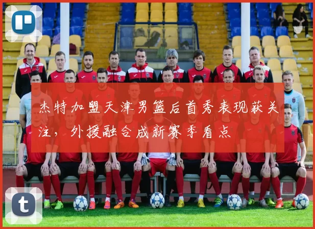 杰特加盟天津男篮后首秀表现获关注，外援融合成新赛季看点