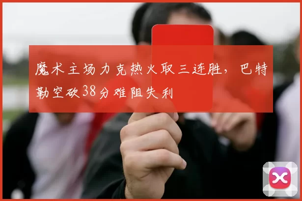 魔术主场力克热火取三连胜,巴特勒空砍38分难阻失利