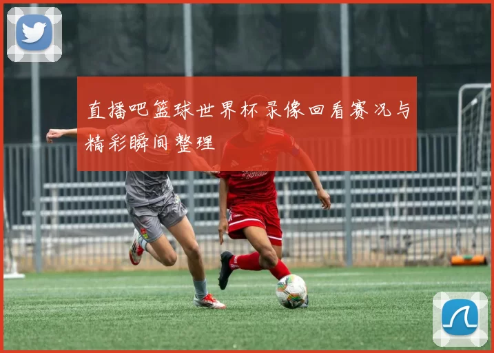 直播吧篮球世界杯录像回看赛况与精彩瞬间整理