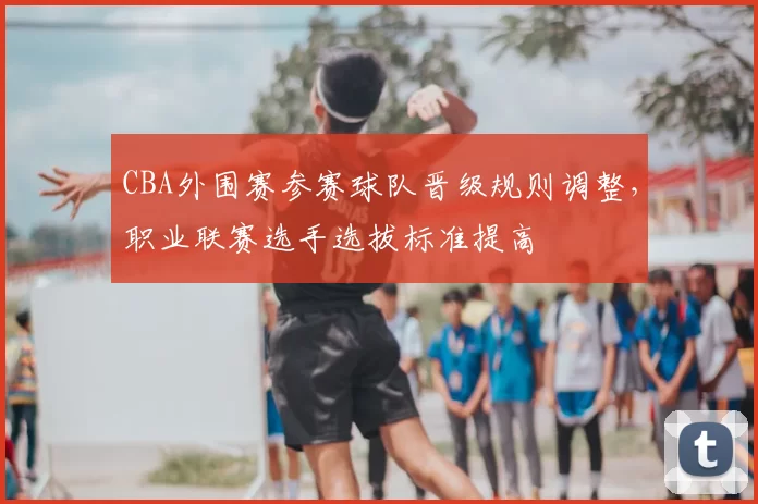 CBA外围赛参赛球队晋级规则调整，职业联赛选手选拔标准提高