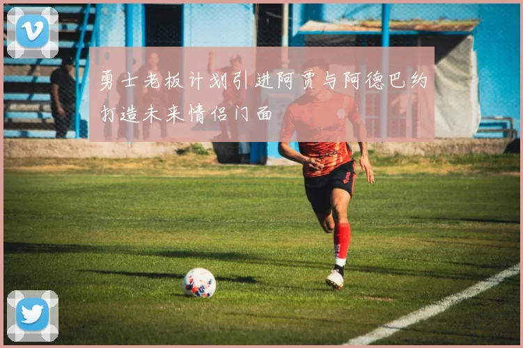 勇士老板计划引进阿贾与阿德巴约打造未来情侣门面